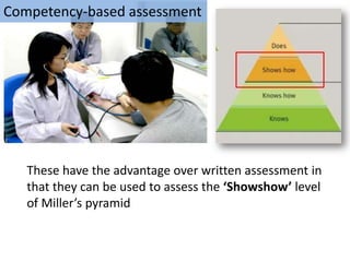 Competency-based assessment




   These have the advantage over written assessment in
   that they can be used to assess the ‘Showshow’ level
   of Miller’s pyramid
 