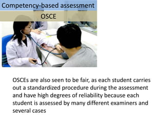 Competency-based assessment
           OSCE




   OSCEs are also seen to be fair, as each student carries
   out a standardized procedure during the assessment
   and have high degrees of reliability because each
   student is assessed by many different examiners and
   several cases
 
