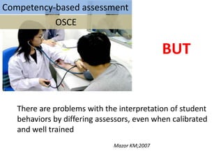 Competency-based assessment
           OSCE

                                              BUT


   There are problems with the interpretation of student
   behaviors by differing assessors, even when calibrated
   and well trained
                              Mazor KM;2007
 