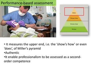 Performance-based assessment




 • It measures the upper end, i.e. the ‘show’s how’ or even
 ‘does’, of Miller’s pyramid
 •Authentic
 •It enable professionalism to be assessed as a second-
 order competence
 