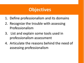 Objectives
1. Define professionalism and its domains
2. Recognize the trouble with assessing
   Professionalism
3. List and explain some tools used in
   professionalism assessment
4. Articulate the reasons behind the need of
   assessing professionalism
 