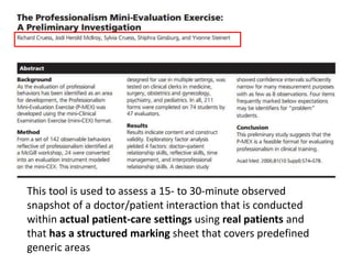 This tool is used to assess a 15- to 30-minute observed
snapshot of a doctor/patient interaction that is conducted
within actual patient-care settings using real patients and
that has a structured marking sheet that covers predefined
generic areas
 