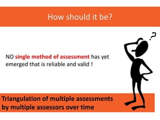 How should it be?



 NO single method of assessment has yet
 emerged that is reliable and valid !




Triangulation of multiple assessments
by multiple assessors over time
 