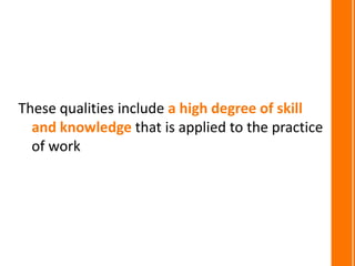 These qualities include a high degree of skill
  and knowledge that is applied to the practice
  of work
 