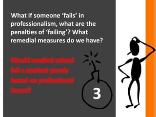 What if someone ‘fails’ in
professionalism, what are the
penalties of ‘failing’? What
remedial measures do we have?

Would medical school
fail a student purely
based on professional
issues?
                         3
 
