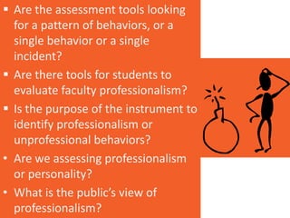  Are the assessment tools looking
  for a pattern of behaviors, or a
  single behavior or a single
  incident?
 Are there tools for students to
  evaluate faculty professionalism?
 Is the purpose of the instrument to
  identify professionalism or
  unprofessional behaviors?
• Are we assessing professionalism
  or personality?
• What is the public’s view of
  professionalism?
 