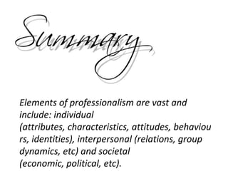 Elements of professionalism are vast and
include: individual
(attributes, characteristics, attitudes, behaviou
rs, identities), interpersonal (relations, group
dynamics, etc) and societal
(economic, political, etc).
 
