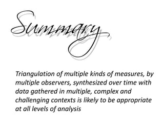 Triangulation of multiple kinds of measures, by
multiple observers, synthesized over time with
data gathered in multiple, complex and
challenging contexts is likely to be appropriate
at all levels of analysis
 