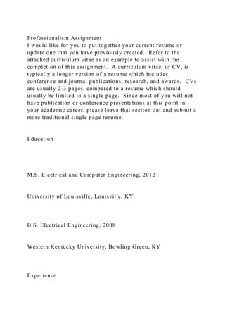 Professionalism Assignment
I would like for you to put together your current resume or
update one that you have previously created. Refer to the
attached curriculum vitae as an example to assist with the
completion of this assignment. A curriculum vitae, or CV, is
typically a longer version of a resume which includes
conference and journal publications, research, and awards. CVs
are usually 2-3 pages, compared to a resume which should
usually be limited to a single page. Since most of you will not
have publication or conference presentations at this point in
your academic career, please leave that section out and submit a
more traditional single page resume.
Education
M.S. Electrical and Computer Engineering, 2012
University of Louisville, Louisville, KY
B.S. Electrical Engineering, 2008
Western Kentucky University, Bowling Green, KY
Experience
 