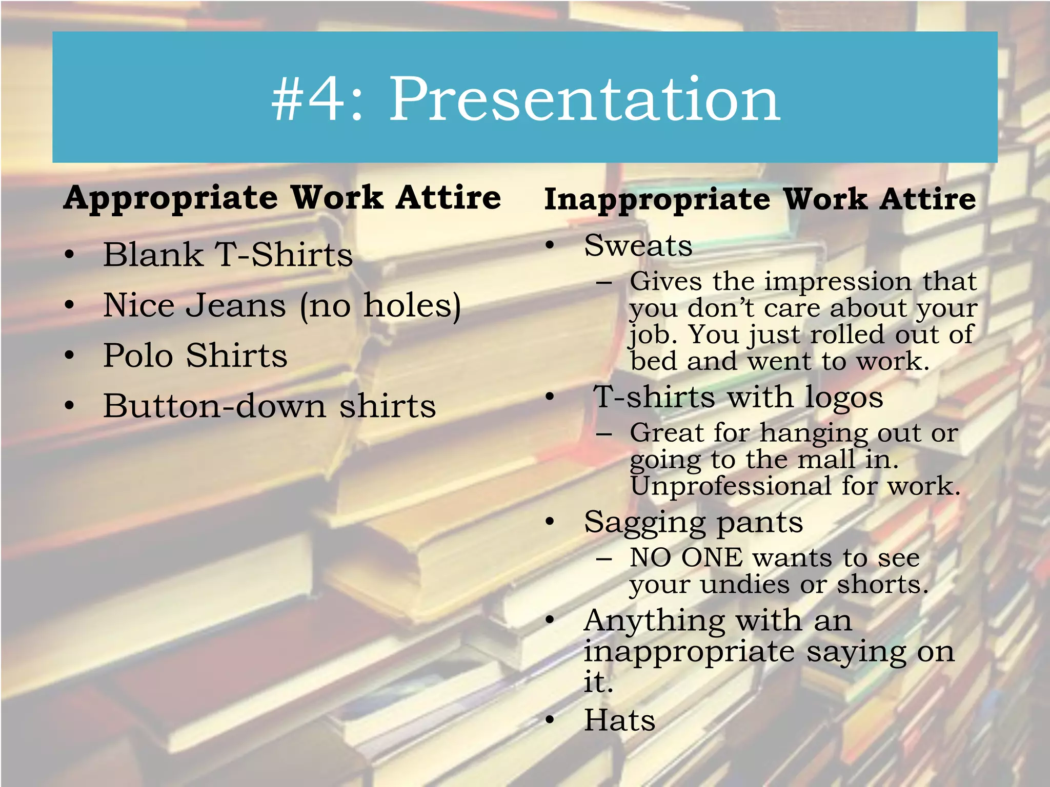 #4: Presentation
Appropriate Work Attire

•
•
•
•

Blank T-Shirts
Nice Jeans (no holes)
Polo Shirts
Button-down shirts

Inappropriate Work Attire
• Sweats
– Gives the impression that
you don’t care about your
job. You just rolled out of
bed and went to work.

•

T-shirts with logos
– Great for hanging out or
going to the mall in.
Unprofessional for work.

• Sagging pants
– NO ONE wants to see
your undies or shorts.

• Anything with an
inappropriate saying on
it.
• Hats

 