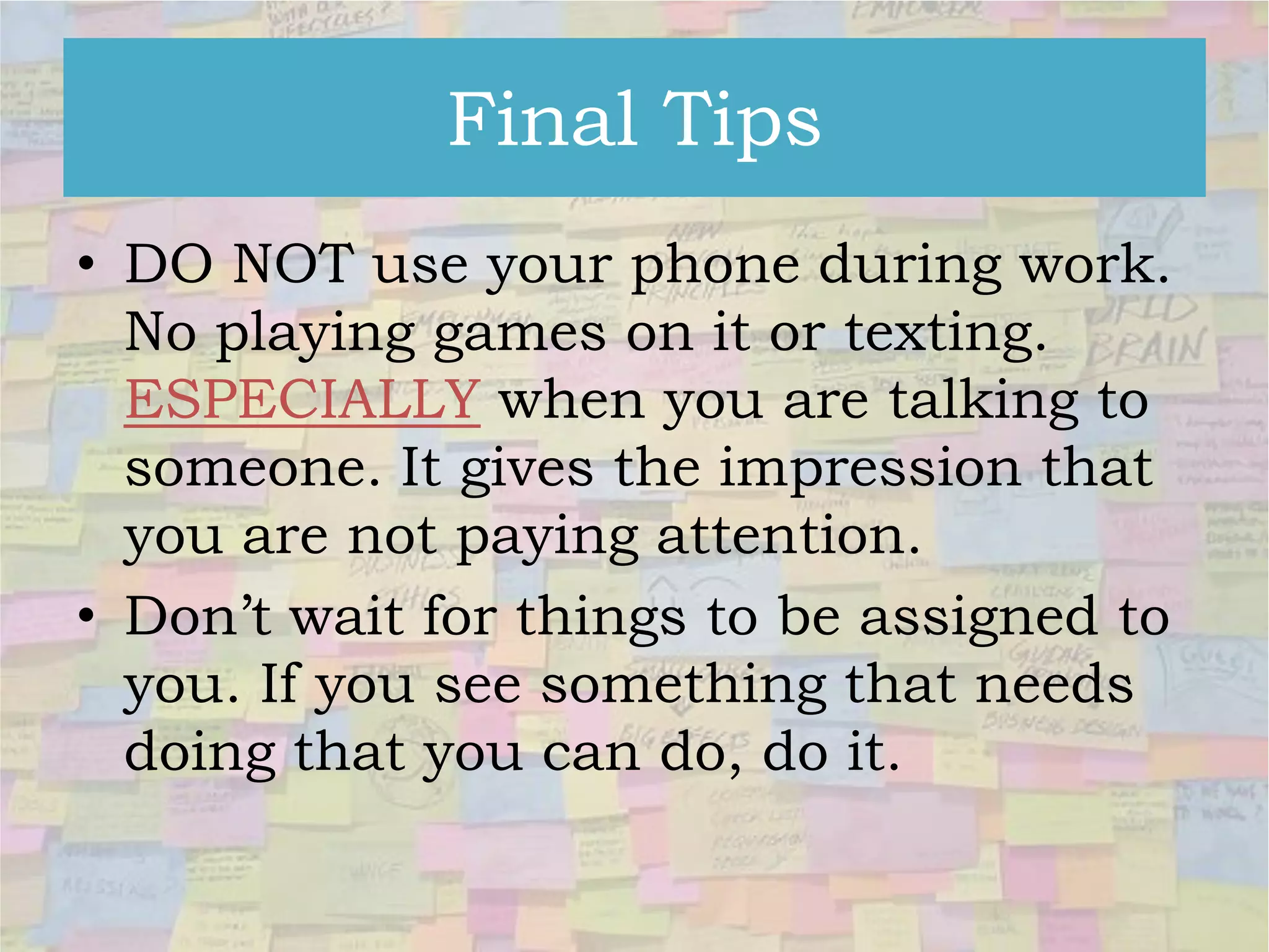 Final Tips
• DO NOT use your phone during work.
No playing games on it or texting.
ESPECIALLY when you are talking to
someone. It gives the impression that
you are not paying attention.
• Don’t wait for things to be assigned to
you. If you see something that needs
doing that you can do, do it.

 