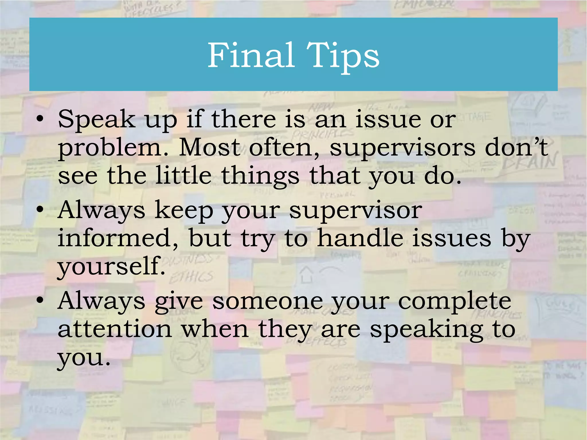 Final Tips
• Speak up if there is an issue or
problem. Most often, supervisors don’t
see the little things that you do.
• Always keep your supervisor
informed, but try to handle issues by
yourself.
• Always give someone your complete
attention when they are speaking to
you.

 