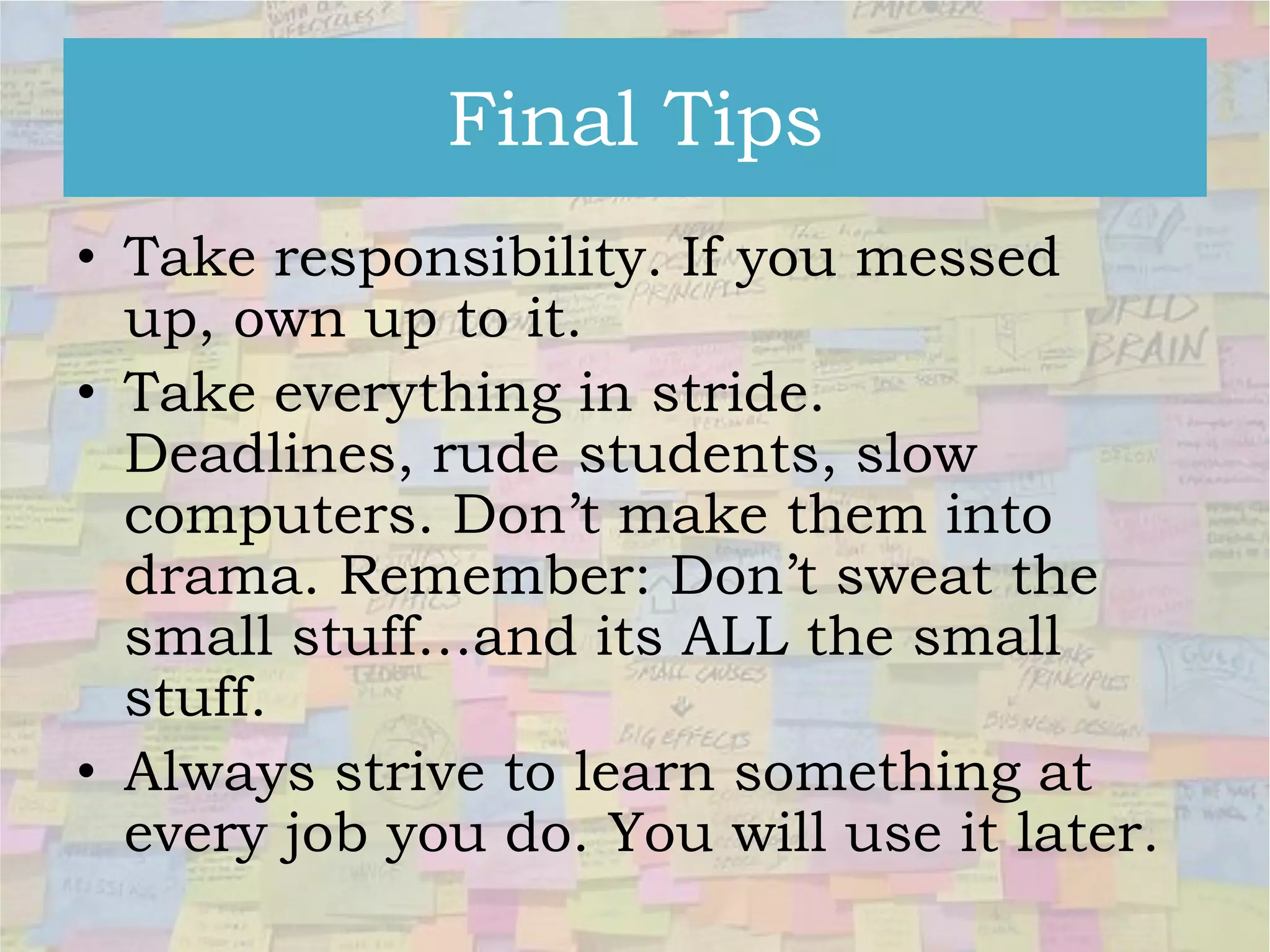 Final Tips
• Take responsibility. If you messed
up, own up to it.
• Take everything in stride.
Deadlines, rude students, slow
computers. Don’t make them into
drama. Remember: Don’t sweat the
small stuff…and its ALL the small
stuff.
• Always strive to learn something at
every job you do. You will use it later.

 