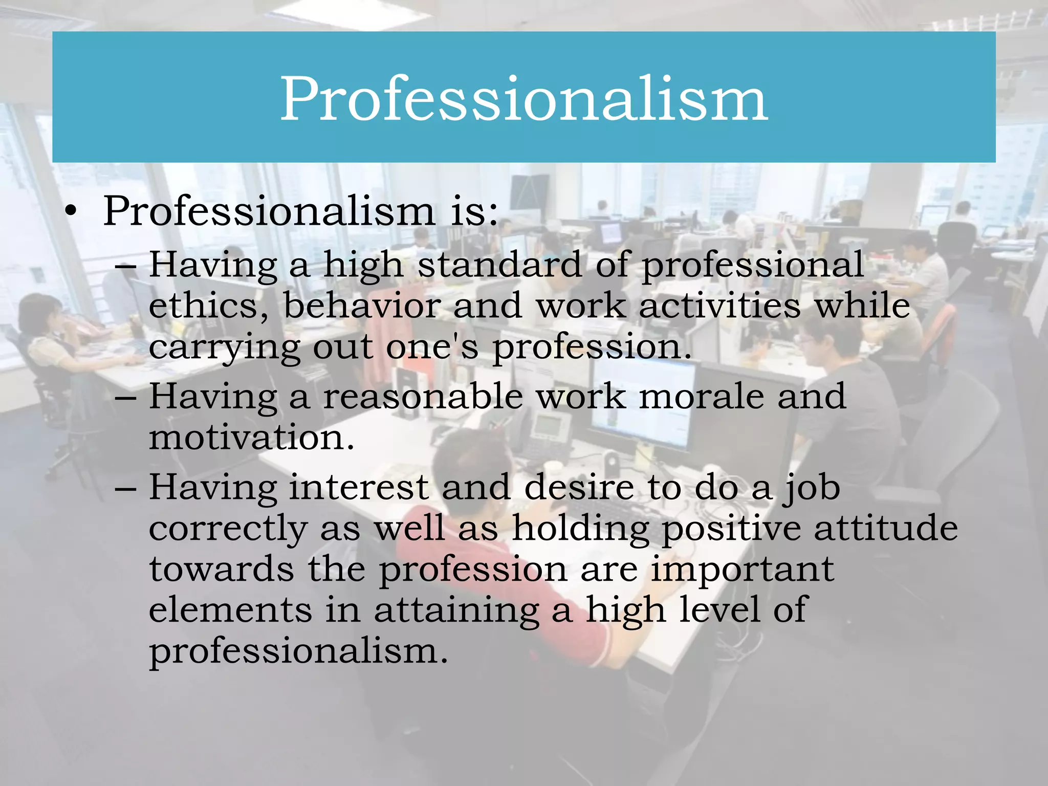 Professionalism
• Professionalism is:
– Having a high standard of professional
ethics, behavior and work activities while
carrying out one's profession.
– Having a reasonable work morale and
motivation.
– Having interest and desire to do a job
correctly as well as holding positive attitude
towards the profession are important
elements in attaining a high level of
professionalism.

 