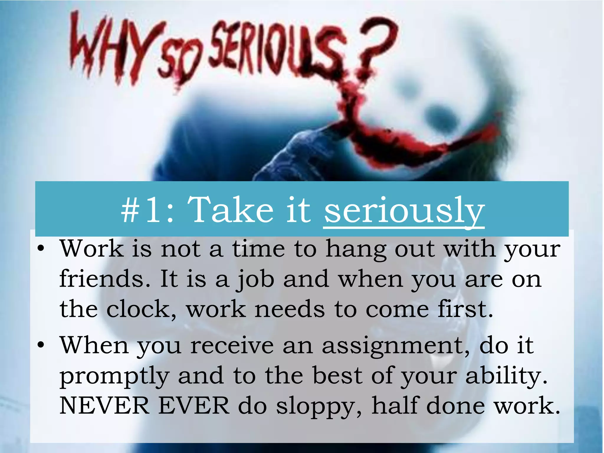 #1: Take it seriously
• Work is not a time to hang out with your
friends. It is a job and when you are on
the clock, work needs to come first.
• When you receive an assignment, do it
promptly and to the best of your ability.
NEVER EVER do sloppy, half done work.

 