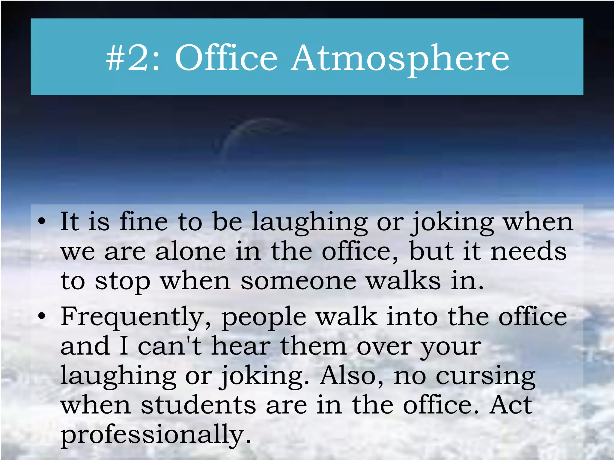 #2: Office Atmosphere

• It is fine to be laughing or joking when
we are alone in the office, but it needs
to stop when someone walks in.
• Frequently, people walk into the office
and I can't hear them over your
laughing or joking. Also, no cursing
when students are in the office. Act
professionally.

 
