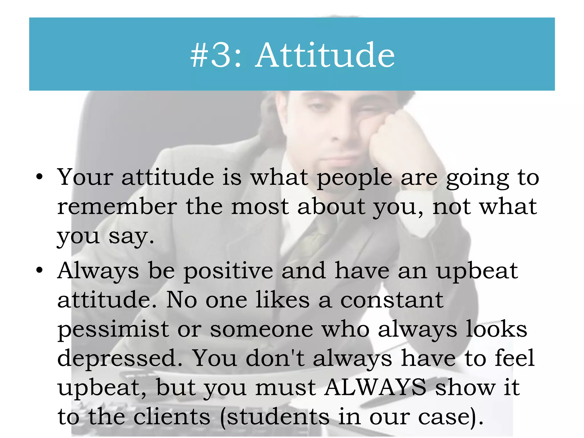 #3: Attitude
• Your attitude is what people are going to
remember the most about you, not what
you say.
• Always be positive and have an upbeat
attitude. No one likes a constant
pessimist or someone who always looks
depressed. You don't always have to feel
upbeat, but you must ALWAYS show it
to the clients (students in our case).

 
