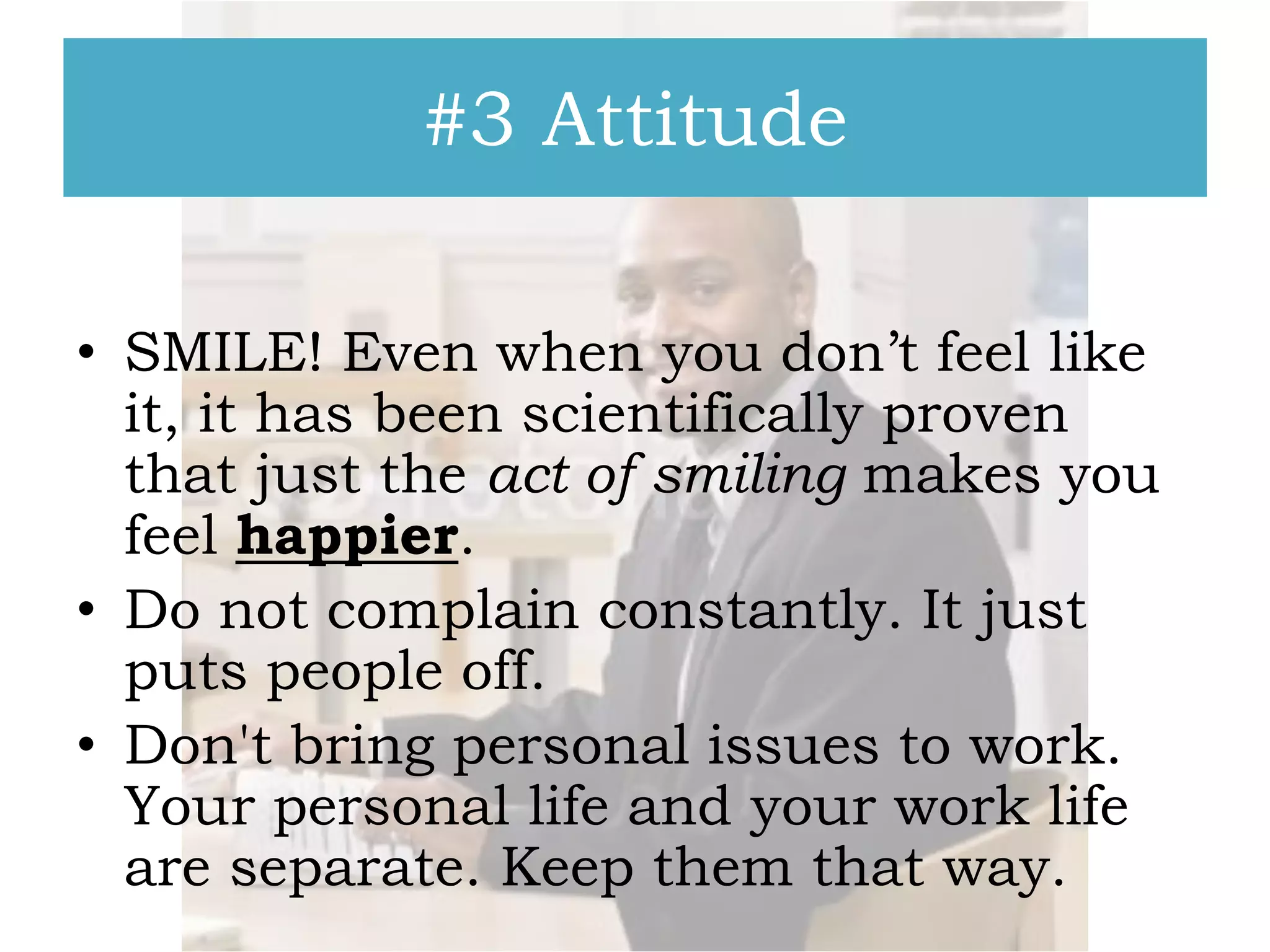 #3 Attitude
• SMILE! Even when you don’t feel like
it, it has been scientifically proven
that just the act of smiling makes you
feel happier.
• Do not complain constantly. It just
puts people off.
• Don't bring personal issues to work.
Your personal life and your work life
are separate. Keep them that way.

 