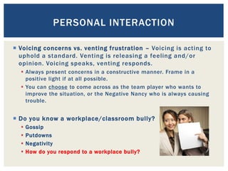  Voicing concerns vs. venting frustration – Voicing is acting to
uphold a standard. Venting is releasing a feeling and/or
opinion. Voicing speaks, venting responds.
 Always present concerns in a constructive manner. Frame in a
positive light if at all possible.
 You can choose to come across as the team player who wants to
improve the situation, or the Negative Nancy who is always causing
trouble.
 Do you know a workplace/classroom bully?
 Gossip
 Putdowns
 Negativity
 How do you respond to a workplace bully?
PERSONAL INTERACTION
 