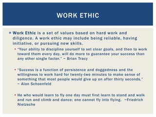  Work Ethic is a set of values based on hard work and
diligence. A work ethic may include being reliable, having
initiative, or pursuing new skills.
 “Your ability to discipline yourself to set clear goals, and then to work
toward them every day, will do more to guarantee your success than
any other single factor.” ~ Brian Tracy
 “Success is a function of persistence and doggedness and the
willingness to work hard for twenty-two minutes to make sense of
something that most people would give up on after thirty seconds.”
~ Alan Schoenfeld
 He who would learn to fly one day must first learn to stand and walk
and run and climb and dance; one cannot fly into flying. ~Friedrich
Nietzsche
WORK ETHIC
 