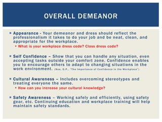  Appearance - Your demeanor and dress should reflect the
professionalism it takes to do your job and be neat, clean, and
appropriate for the workplace.
 What is your workplace dress code? Class dress code?
 Self Confidence – Show that you can handle any situation, even
accepting tasks outside your comfort zone. Confidence enables
you to encourage others to adapt to changing situations in the
work environment. (Noe, D.P., “The Importance of Confidence in the Workplace”)
 Cultural Awareness – Includes overcoming stereotypes and
treating everyone the same.
 How can you increase your cultural knowledge?
 Safety Awareness – Working safely and efficiently, using safety
gear, etc. Continuing education and workplace training will help
maintain safety standards.
OVERALL DEMEANOR
 