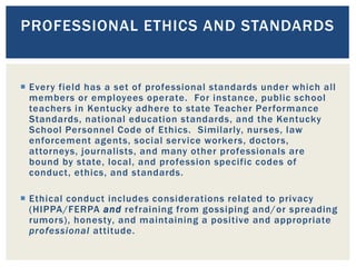  Every field has a set of professional standards under which all
members or employees operate. For instance, public school
teachers in Kentucky adhere to state Teacher Performance
Standards, national education standards, and the Kentucky
School Personnel Code of Ethics. Similarly, nurses, law
enforcement agents, social service workers, doctors,
attorneys, journalists, and many other professionals are
bound by state, local, and profession specific codes of
conduct, ethics, and standards.
 Ethical conduct includes considerations related to privacy
(HIPPA/FERPA and refraining from gossiping and/or spreading
rumors), honesty, and maintaining a positive and appropriate
professional attitude.
PROFESSIONAL ETHICS AND STANDARDS
 