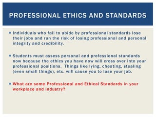  Individuals who fail to abide by professional standards lose
their jobs and run the risk of losing professional and personal
integrity and credibility.
 Students must assess personal and professional standards
now because the ethics you have now will cross over into your
professional positions. Things like lying, cheating, stealing
(even small things), etc. will cause you to lose your job.
 What are some Professional and Ethical Standards in your
workplace and industry?
PROFESSIONAL ETHICS AND STANDARDS
 