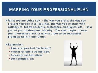  What you are doing now – the way you dress, the way you
present yourself in all settings, the way you interact with
colleagues, fellow students, professors, employers, etc. – is a
part of your professional identity. You must begin to hone
your professional ethics now in order to be successful
professionally in the future.
 Remember:
 Always put your best foot forward!
 Present yourself in the best light.
 Encourage and help others.
 Don’t complain, act.
MAPPING YOUR PROFESSIONAL PLAN
 