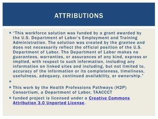  “This workforce solution was funded by a grant awarded by
the U.S. Department of Labor’s Employment and Training
Administration. The solution was created by the grantee and
does not necessarily reflect the official position of the U.S.
Department of Labor. The Department of Labor makes no
guarantees, warranties, or assurances of any kind, express or
implied, with respect to such information, including any
information on linked sites and including, but not limited to,
accuracy of the information or its completeness, timeliness,
usefulness, adequacy, continued availability, or ownership.”

 This work by the Health Professions Pathways (H2P)
Consortium, a Department of Labor, TAACCCT
 funded project is licensed under a Creative Commons
Attribution 3.0 Unported License.
ATTRIBUTIONS
 