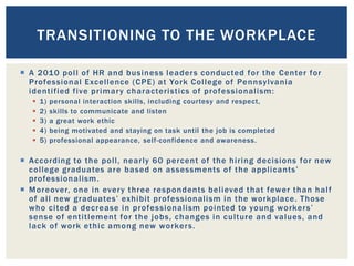  A 2010 poll of HR and business leaders conducted for the Center for
Professional Excellence (CPE) at York College of Pennsylvania
identified five primary characteristics of professionalism:
 1) personal interaction skills, including courtesy and respect,
 2) skills to communicate and listen
 3) a great work ethic
 4) being motivated and staying on task until the job is completed
 5) professional appearance, self-confidence and awareness.
 According to the poll, nearly 60 percent of the hiring decisions for new
college graduates are based on assessments of the applicants’
professionalism.
 Moreover, one in every three respondents believed that fewer than half
of all new graduates’ exhibit professionalism in the workplace. Those
who cited a decrease in professionalism pointed to young workers’
sense of entitlement for the jobs, changes in culture and values, and
lack of work ethic among new workers.
TRANSITIONING TO THE WORKPLACE
 