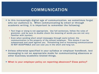  In this increasingly digital age of communication, we sometimes forget
who our audience is. When communicating by email or through
academic writing, it is important to remember the following:
 Text lingo or slang is not appropriate. Use full sentences, follow the rules of
grammar, and be sure to double check the meaning of words you are not very
familiar with (syntax).
 Even when sending short email messages through work/school, the
communication is the property of the school/employer. This means it can be
subpoenaed and used against you. Threatening and or harassing communication
IS NOT ACCEPTABLE and can cost you in the short and long run.
 Unless otherwise specified in your syllabus or employer handbook, text
messaging is not an appropriate mode for communicating absences or
other business/academic-related things.
 What is your employer policy on reporting absences? Class policy?
COMMUNICATION
 
