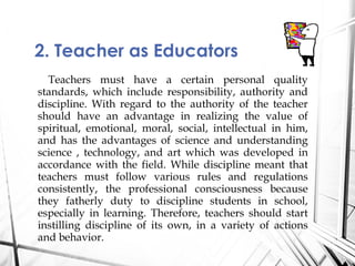Teachers must have a certain personal quality
standards, which include responsibility, authority and
discipline. With regard to the authority of the teacher
should have an advantage in realizing the value of
spiritual, emotional, moral, social, intellectual in him,
and has the advantages of science and understanding
science , technology, and art which was developed in
accordance with the field. While discipline meant that
teachers must follow various rules and regulations
consistently, the professional consciousness because
they fatherly duty to discipline students in school,
especially in learning. Therefore, teachers should start
instilling discipline of its own, in a variety of actions
and behavior.
2. Teacher as Educators
 