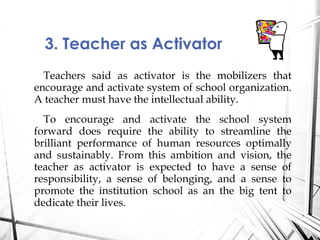 Teachers said as activator is the mobilizers that
encourage and activate system of school organization.
A teacher must have the intellectual ability.
To encourage and activate the school system
forward does require the ability to streamline the
brilliant performance of human resources optimally
and sustainably. From this ambition and vision, the
teacher as activator is expected to have a sense of
responsibility, a sense of belonging, and a sense to
promote the institution school as an the big tent to
dedicate their lives.
3. Teacher as Activator
 