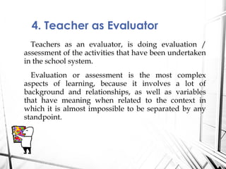 Teachers as an evaluator, is doing evaluation /
assessment of the activities that have been undertaken
in the school system.
Evaluation or assessment is the most complex
aspects of learning, because it involves a lot of
background and relationships, as well as variables
that have meaning when related to the context in
which it is almost impossible to be separated by any
standpoint.
4. Teacher as Evaluator
 