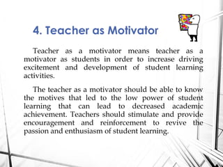 Teacher as a motivator means teacher as a
motivator as students in order to increase driving
excitement and development of student learning
activities.
The teacher as a motivator should be able to know
the motives that led to the low power of student
learning that can lead to decreased academic
achievement. Teachers should stimulate and provide
encouragement and reinforcement to revive the
passion and enthusiasm of student learning.
4. Teacher as Motivator
 