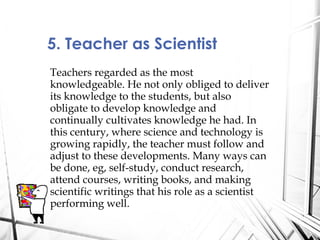 Teachers regarded as the most
knowledgeable. He not only obliged to deliver
its knowledge to the students, but also
obligate to develop knowledge and
continually cultivates knowledge he had. In
this century, where science and technology is
growing rapidly, the teacher must follow and
adjust to these developments. Many ways can
be done, eg, self-study, conduct research,
attend courses, writing books, and making
scientific writings that his role as a scientist
performing well.
5. Teacher as Scientist
 