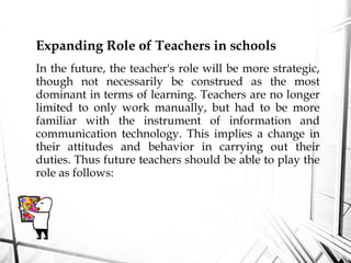 Expanding Role of Teachers in schools
In the future, the teacher's role will be more strategic,
though not necessarily be construed as the most
dominant in terms of learning. Teachers are no longer
limited to only work manually, but had to be more
familiar with the instrument of information and
communication technology. This implies a change in
their attitudes and behavior in carrying out their
duties. Thus future teachers should be able to play the
role as follows:
 