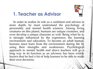 In order to realize its role as a confidant and advisor in
more depth, he must understand the psychology of
personality and mental health sciences. Among living
creatures on this planet, humans are unique creatures, and
even develop a unique character as well. Being what he is,
is strongly influenced by the experience, the learning
environment and education. To become an adult human,
humans must learn from the environment during life by
using their strengths and weaknesses. Psychological
approach to mental health and above teachers will go a
long way in its function as an advisory has been widely
known that he had a lot of help learners to be able to make
their own decisions.
1. Teacher as Advisor
 