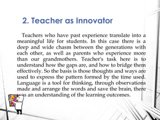 Teachers who have past experience translate into a
meaningful life for students. In this case there is a
deep and wide chasm between the generations with
each other, as well as parents who experience more
than our grandmothers. Teacher's task here is to
understand how the gaps are, and how to bridge them
effectively. So the basis is those thoughts and ways are
used to express the pattern formed by the time used.
Language is a tool for thinking, through observations
made and arrange the words and save the brain, there
was an understanding of the learning outcomes.
2. Teacher as Innovator
 