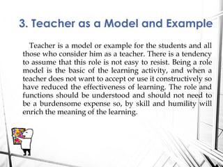 Teacher is a model or example for the students and all
those who consider him as a teacher. There is a tendency
to assume that this role is not easy to resist. Being a role
model is the basic of the learning activity, and when a
teacher does not want to accept or use it constructively so
have reduced the effectiveness of learning. The role and
functions should be understood and should not need to
be a burdensome expense so, by skill and humility will
enrich the meaning of the learning.
3. Teacher as a Model and Example
 