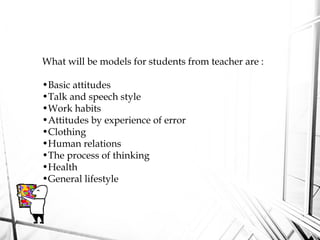 What will be models for students from teacher are :
•Basic attitudes
•Talk and speech style
•Work habits
•Attitudes by experience of error
•Clothing
•Human relations
•The process of thinking
•Health
•General lifestyle
 