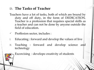 D. The Tasks of Teacher
Teachers have a lot of tasks, both of which are bound by
duty and off duty, in the form of DEDICATION.
Teacher is a profession that requires special skills as
a teacher and can not be done by anyone outside the
field of education.
 Proffesion sector, includes :
I. Educating : forward and develop the values ​​of live
II. Teaching : forward and develop science and
technology
III. Excercising : develope creativity of students
 