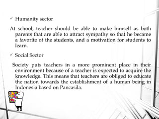  Humanity sector
At school, teacher should be able to make himself as both
parents that are able to attract sympathy so that he became
a favorite of the students, and a motivation for students to
learn.
 Social Sector
Society puts teachers in a more prominent place in their
environment because of a teacher is expected to acquire the
knowledge. This means that teachers are obliged to educate
the nation towards the establishment of a human being in
Indonesia based on Pancasila.
 