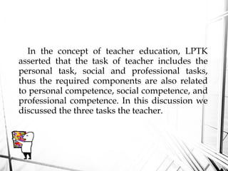 In the concept of teacher education, LPTK
asserted that the task of teacher includes the
personal task, social and professional tasks,
thus the required components are also related
to personal competence, social competence, and
professional competence. In this discussion we
discussed the three tasks the teacher.
 