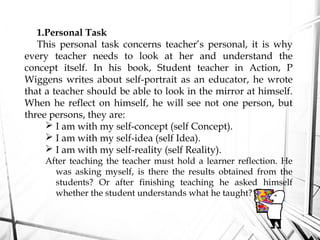 1.Personal Task
This personal task concerns teacher’s personal, it is why
every teacher needs to look at her and understand the
concept itself. In his book, Student teacher in Action, P
Wiggens writes about self-portrait as an educator, he wrote
that a teacher should be able to look in the mirror at himself.
When he reflect on himself, he will see not one person, but
three persons, they are:
 I am with my self-concept (self Concept).
 I am with my self-idea (self Idea).
 I am with my self-reality (self Reality).
After teaching the teacher must hold a learner reflection. He
was asking myself, is there the results obtained from the
students? Or after finishing teaching he asked himself
whether the student understands what he taught?
 