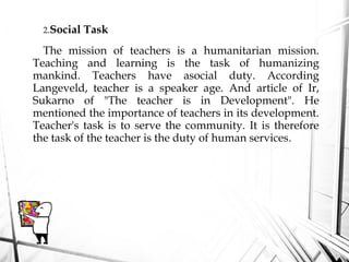 2.Social Task
The mission of teachers is a humanitarian mission.
Teaching and learning is the task of humanizing
mankind. Teachers have asocial duty. According
Langeveld, teacher is a speaker age. And article of Ir,
Sukarno of "The teacher is in Development". He
mentioned the importance of teachers in its development.
Teacher's task is to serve the community. It is therefore
the task of the teacher is the duty of human services.
 