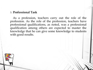 3. Professional Task
As a profession, teachers carry out the role of the
profession. As the role of the profession, teachers have
professional qualifications, as noted, was a professional
qualification among others are expected to master the
knowledge that he can give some knowledge to students
with good results.
 