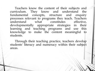 Teachers know the content of their subjects and
curriculum. They know and understand the
fundamental concepts, structure and enquiry
processes relevant to programs they teach. Teachers
understand what constitutes effective,
developmentally appropriate strategies in their
learning and teaching programs and use this
knowledge to make the content meaningful to
students.
Through their teaching practice, teachers develop
students' literacy and numeracy within their subject
areas.
 