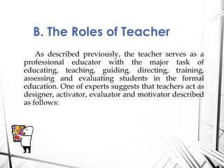 As described previously, the teacher serves as a
professional educator with the major task of
educating, teaching, guiding, directing, training,
assessing and evaluating students in the formal
education. One of experts suggests that teachers act as
designer, activator, evaluator and motivator described
as follows:
B. The Roles of Teacher
 