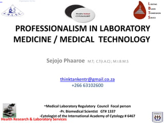 Organisation for the




      PROFESSIONALISM IN LABORATORY
      MEDICINE / MEDICAL TECHNOLOGY

                                     Sejojo Phaaroe           M.T; C.T(I.A.C) ; M.I.B.M.S



                                             thinktankentr@gmail.co.za
                                                   +266 63102600



                                   -Medical Laboratory Regulatory Council Focal person
                                              -Pr. Biomedical Scientist GT# 1337
                                 -Cytologist of the International Academy of Cytology # 6467
Health Research & Laboratory Services
 